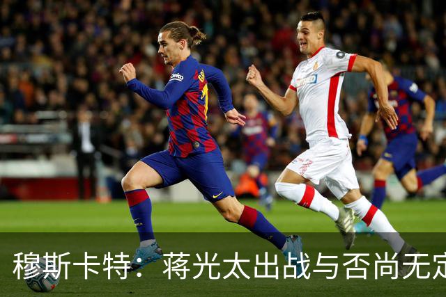 穆斯卡特：蒋光太出战与否尚无定论，球队将持续推行进攻风格
